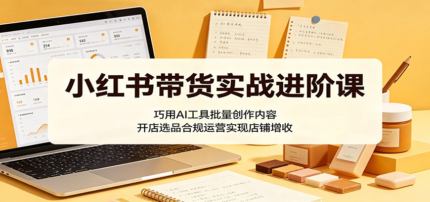 小红书带货实战进阶课：巧用AI工具批量创作内容，开店选品合规运营实现店铺增收-聚合项目网