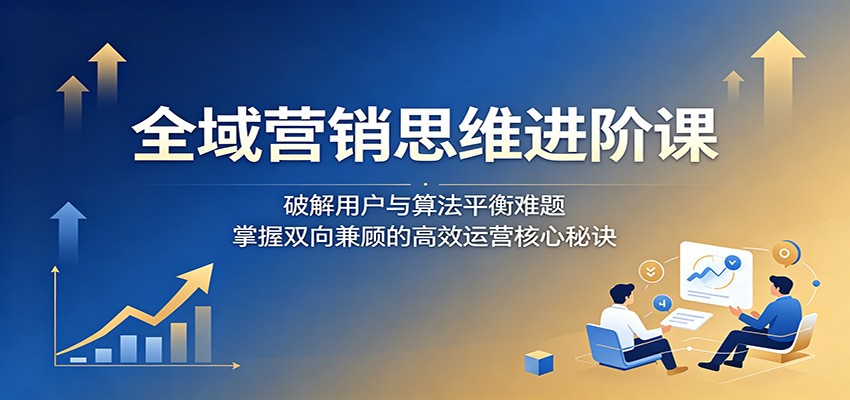 全域营销思维进阶课:破解用户与算法平衡难题,掌握双向兼顾的高效运营核心秘诀-聚合项目网