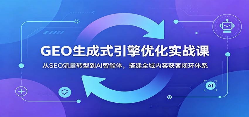 GEO生成式引擎优化实战课：从SEO流量转型到AI智能体，搭建全域内容获客闭环体系-聚合项目网