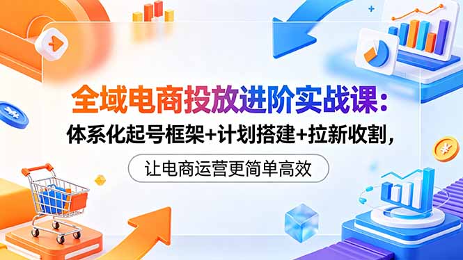 全域电商投放进阶实战课：体系化起号框架+计划搭建+拉新收割，让电商运营更简单高效-聚合项目网